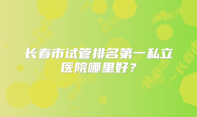 长春市试管排名第一私立医院哪里好?