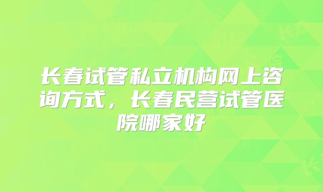长春试管私立机构网上咨询方式，长春民营试管医院哪家好