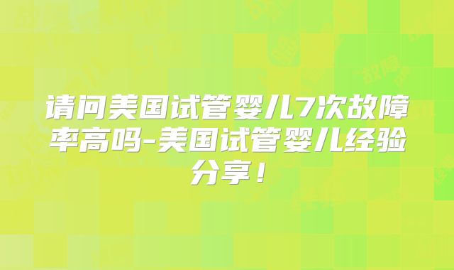 请问美国试管婴儿7次故障率高吗-美国试管婴儿经验分享!