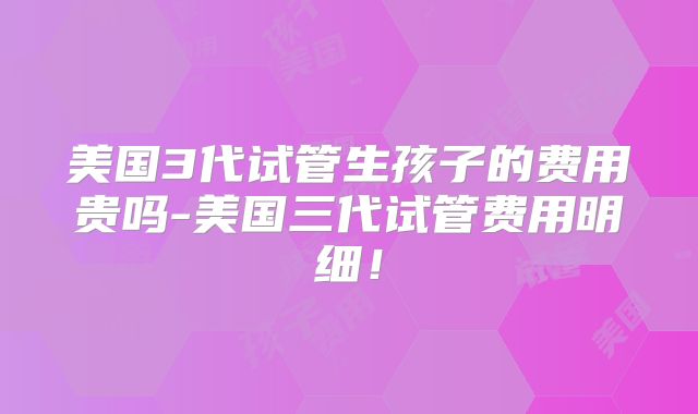 美国3代试管生孩子的费用贵吗-美国三代试管费用明细!