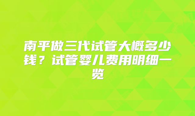 南平做三代试管大概多少钱？试管婴儿费用明细一览
