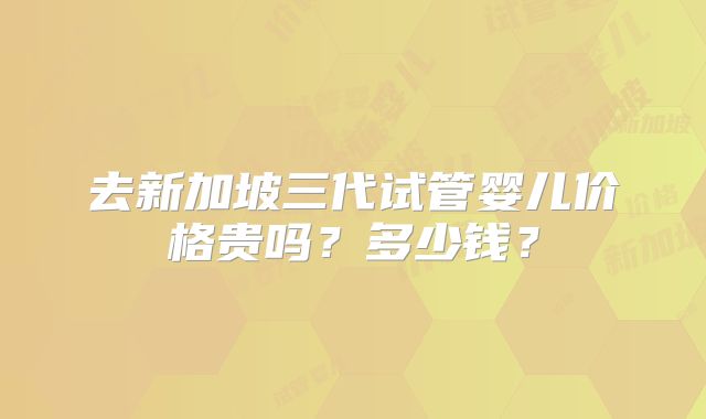 去新加坡三代试管婴儿价格贵吗?多少钱?