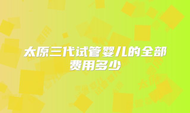 太原三代试管婴儿的全部费用多少