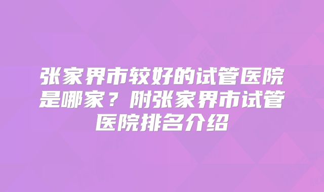 张家界市较好的试管医院是哪家?附张家界市试管医院排名介绍