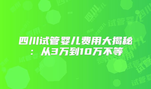 四川试管婴儿费用大揭秘：从3万到10万不等