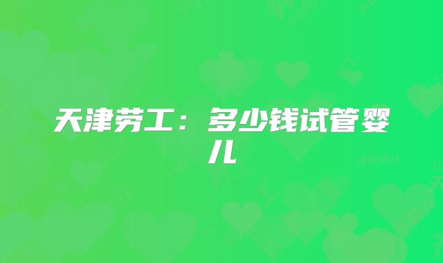 天津劳工：多少钱试管婴儿