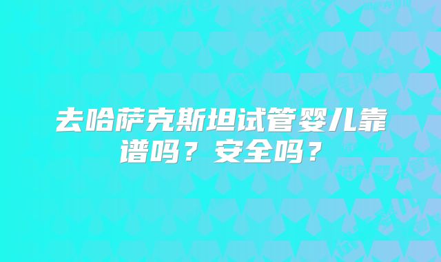 去哈萨克斯坦试管婴儿靠谱吗?安全吗?