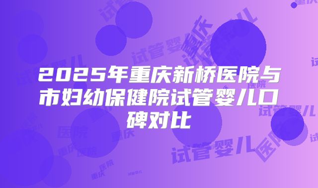 2025年重庆新桥医院与市妇幼保健院试管婴儿口碑对比