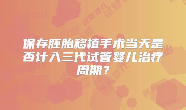 保存胚胎移植手术当天是否计入三代试管婴儿治疗周期?