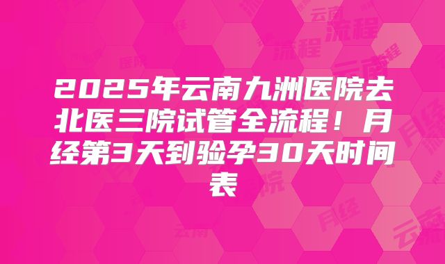 2025年云南九洲医院去北医三院试管全流程!月经第3天到验孕30天时间表