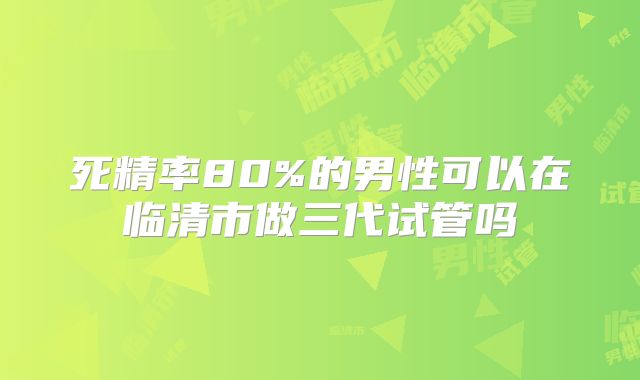 死精率80%的男性可以在临清市做三代试管吗