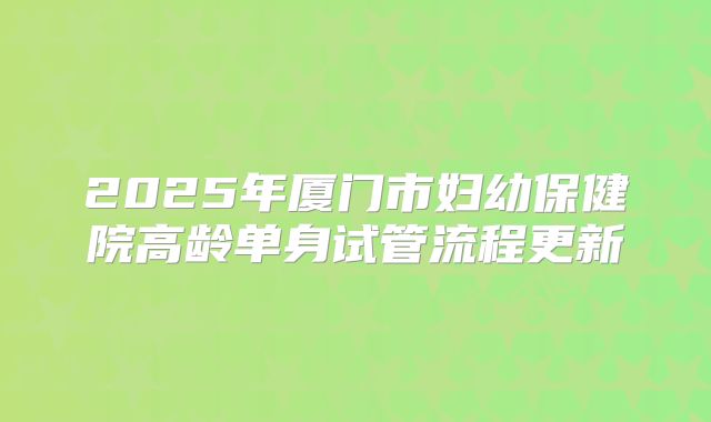 2025年厦门市妇幼保健院高龄单身试管流程更新
