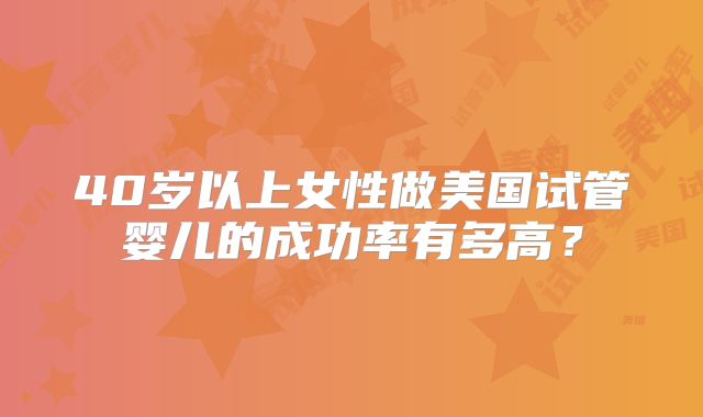 40岁以上女性做美国试管婴儿的成功率有多高？
