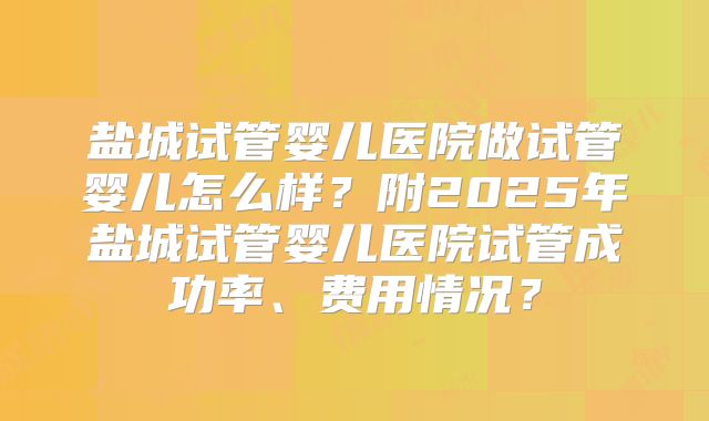 盐城试管婴儿医院做试管婴儿怎么样?附2025年盐城试管婴儿医院试管成功率、费用情况?