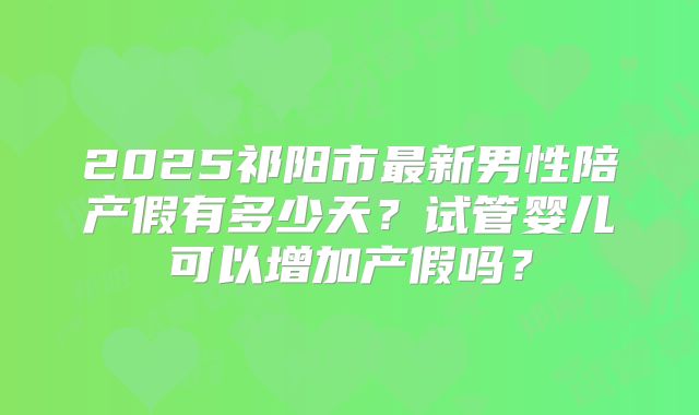 2025祁阳市最新男性陪产假有多少天？试管婴儿可以增加产假吗？