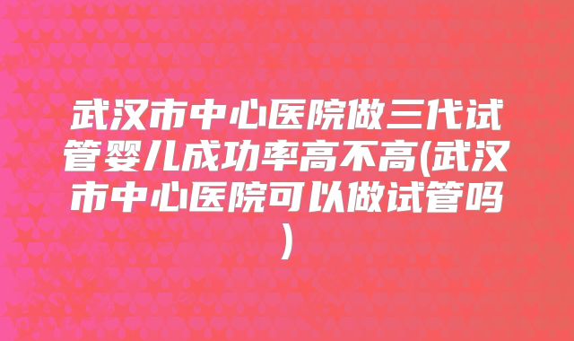 武汉市中心医院做三代试管婴儿成功率高不高(武汉市中心医院可以做试管吗)