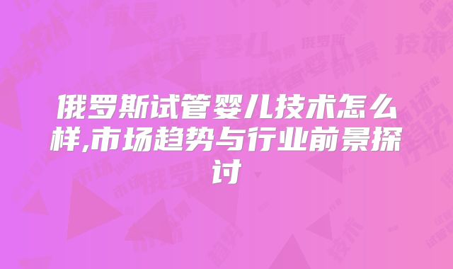俄罗斯试管婴儿技术怎么样,市场趋势与行业前景探讨