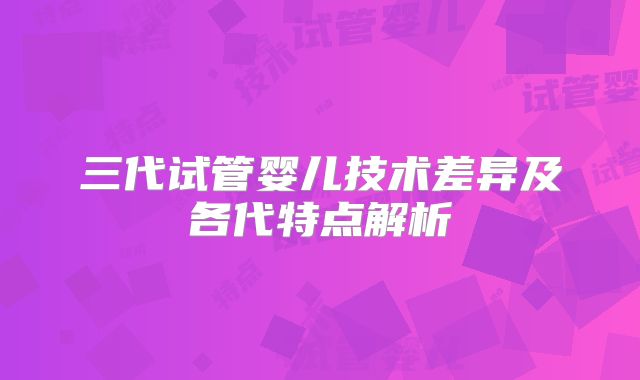 三代试管婴儿技术差异及各代特点解析
