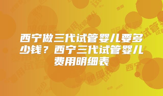西宁做三代试管婴儿要多少钱?西宁三代试管婴儿费用明细表