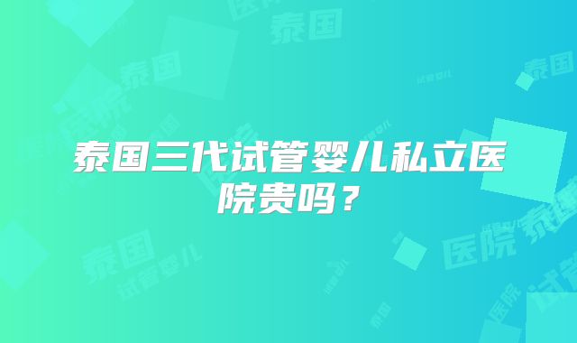泰国三代试管婴儿私立医院贵吗？