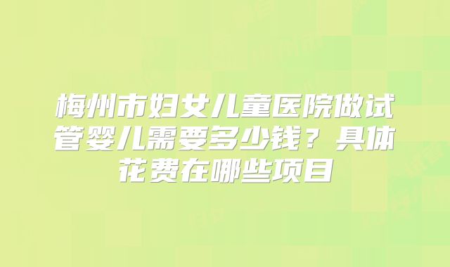 梅州市妇女儿童医院做试管婴儿需要多少钱?具体花费在哪些项目