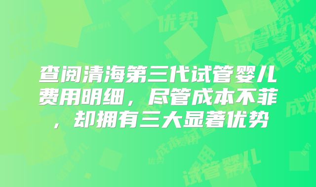 查阅清海第三代试管婴儿费用明细,尽管成本不菲,却拥有三大显著优势