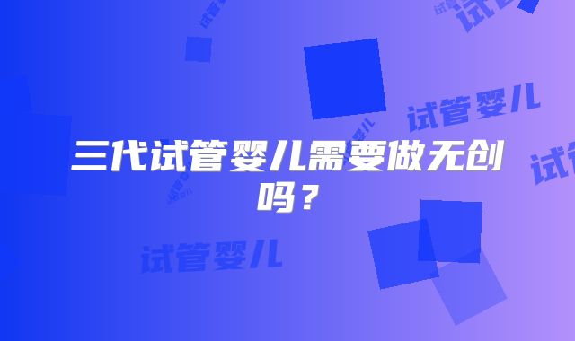 三代试管婴儿需要做无创吗?