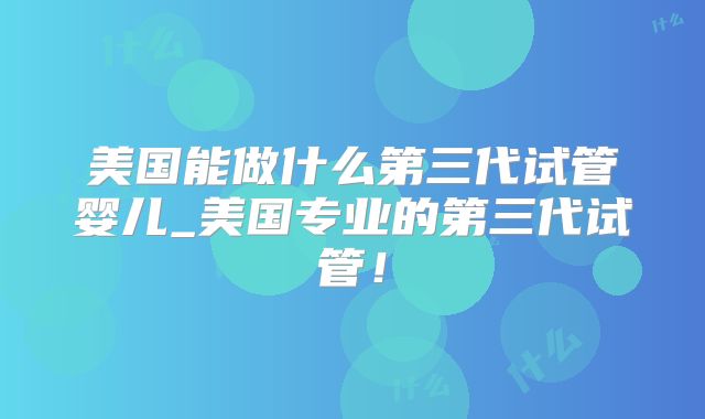 美国能做什么第三代试管婴儿_美国专业的第三代试管！