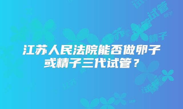 江苏人民法院能否做卵子或精子三代试管?