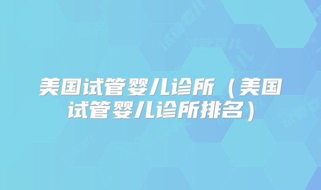 美国试管婴儿诊所（美国试管婴儿诊所排名）