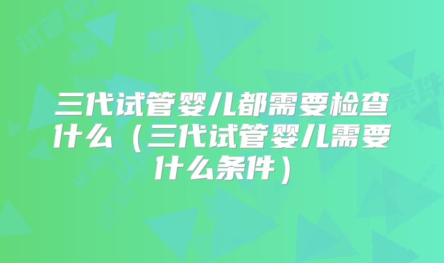 三代试管婴儿都需要检查什么(三代试管婴儿需要什么条件)