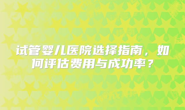试管婴儿医院选择指南,如何评估费用与成功率?