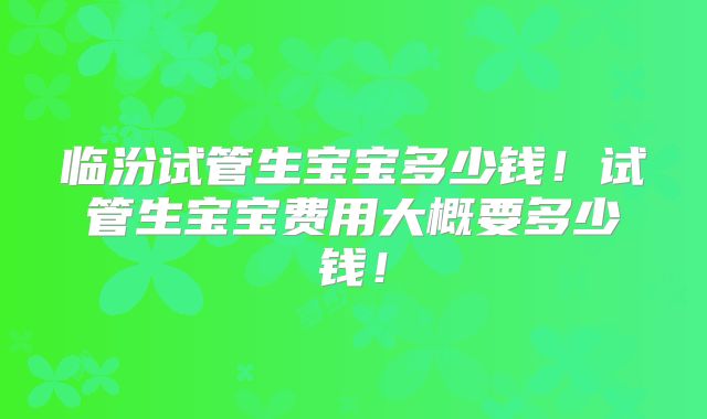 临汾试管生宝宝多少钱!试管生宝宝费用大概要多少钱!