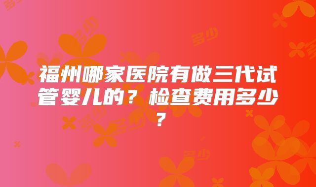 福州哪家医院有做三代试管婴儿的?检查费用多少?