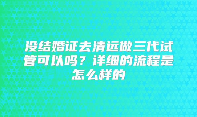 没结婚证去清远做三代试管可以吗?详细的流程是怎么样的