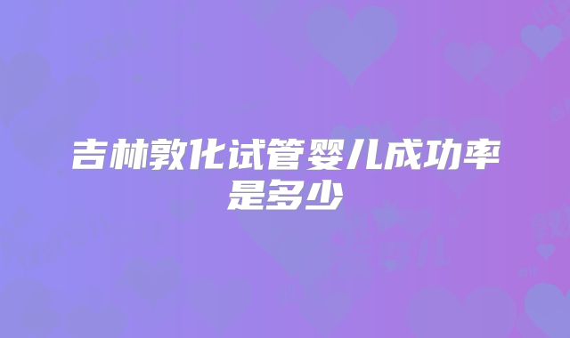 吉林敦化试管婴儿成功率是多少