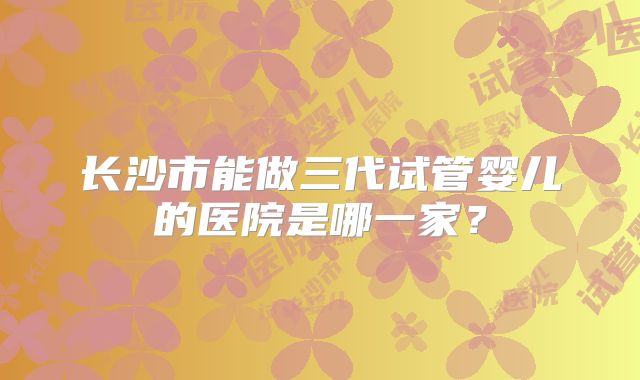 长沙市能做三代试管婴儿的医院是哪一家?