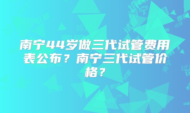 南宁44岁做三代试管费用表公布?南宁三代试管价格?
