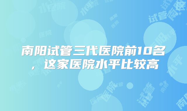南阳试管三代医院前10名，这家医院水平比较高