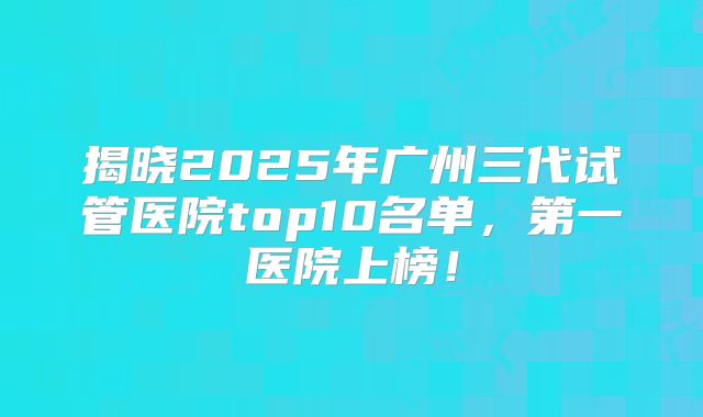 揭晓2025年广州三代试管医院top10名单,第一医院上榜!
