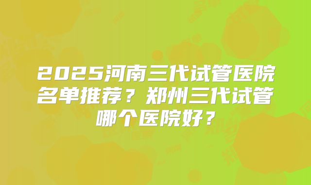 2025河南三代试管医院名单推荐?郑州三代试管哪个医院好?