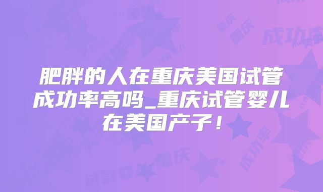 肥胖的人在重庆美国试管成功率高吗_重庆试管婴儿在美国产子！