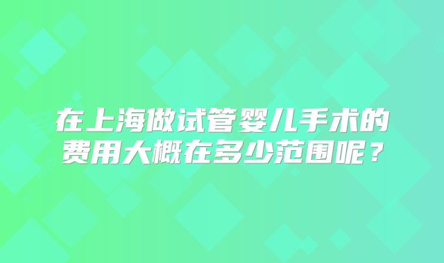 在上海做试管婴儿手术的费用大概在多少范围呢?