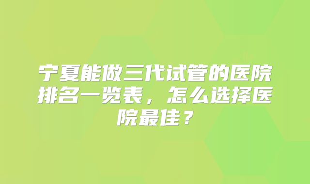 宁夏能做三代试管的医院排名一览表,怎么选择医院最佳?