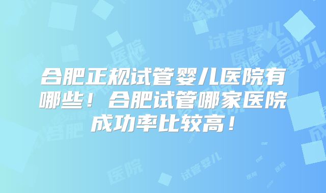 合肥正规试管婴儿医院有哪些!合肥试管哪家医院成功率比较高!