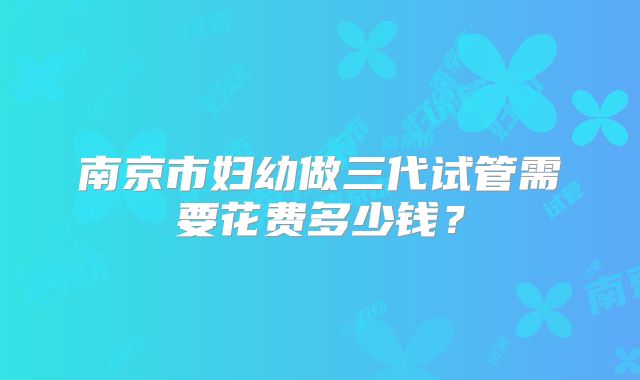 南京市妇幼做三代试管需要花费多少钱?