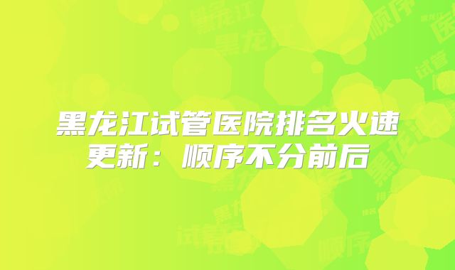 黑龙江试管医院排名火速更新:顺序不分前后