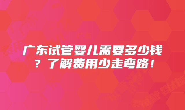 广东试管婴儿需要多少钱？了解费用少走弯路！
