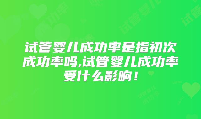 试管婴儿成功率是指初次成功率吗,试管婴儿成功率受什么影响！