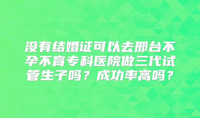 没有结婚证可以去邢台不孕不育专科医院做三代试管生子吗？成功率高吗？